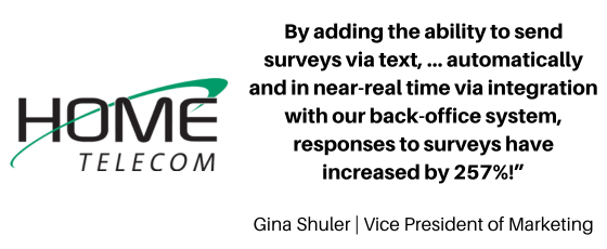 Home Telecom: "By adding the ability to send surveys via text, … automatically and in near-real time via integration with our B/OSS back-office system, responses to surveys have increased by 257%!”